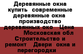 Деревянные окна купить, современные деревянные окна, производство деревянных око › Цена ­ 8 779 - Московская обл. Строительство и ремонт » Двери, окна и перегородки   